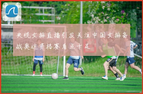 央视女排直播引发关注中国女排备战奥运资格赛看点十足