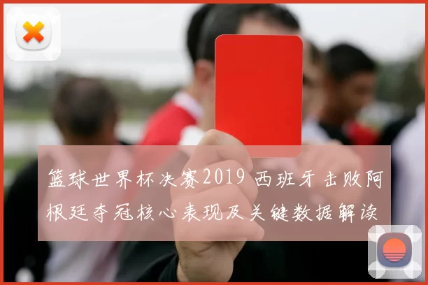 篮球世界杯决赛2019 西班牙击败阿根廷夺冠核心表现及关键数据解读
