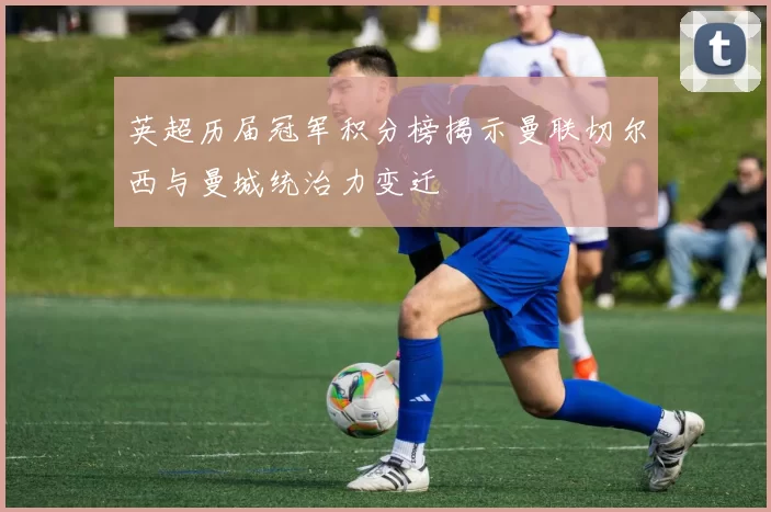 英超历届冠军积分榜揭示曼联切尔西与曼城统治力变迁