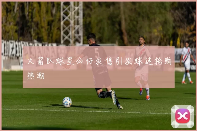 火箭队球星公仔发售引发球迷抢购热潮