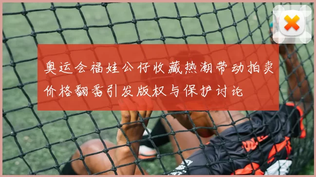 奥运会福娃公仔收藏热潮带动拍卖价格翻番引发版权与保护讨论