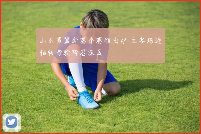 山东男篮新赛季赛程出炉 主客场连轴转考验阵容深度