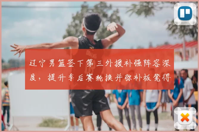 辽宁男篮签下第三外援补强阵容深度，提升季后赛轮换并弥补板凳得分缺口