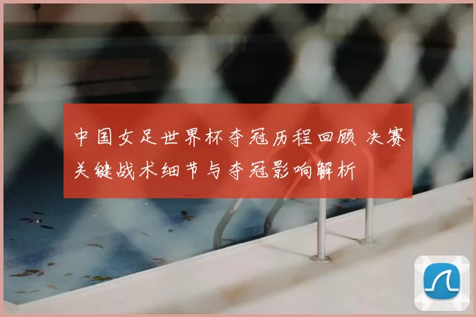 中国女足世界杯夺冠历程回顾 决赛关键战术细节与夺冠影响解析