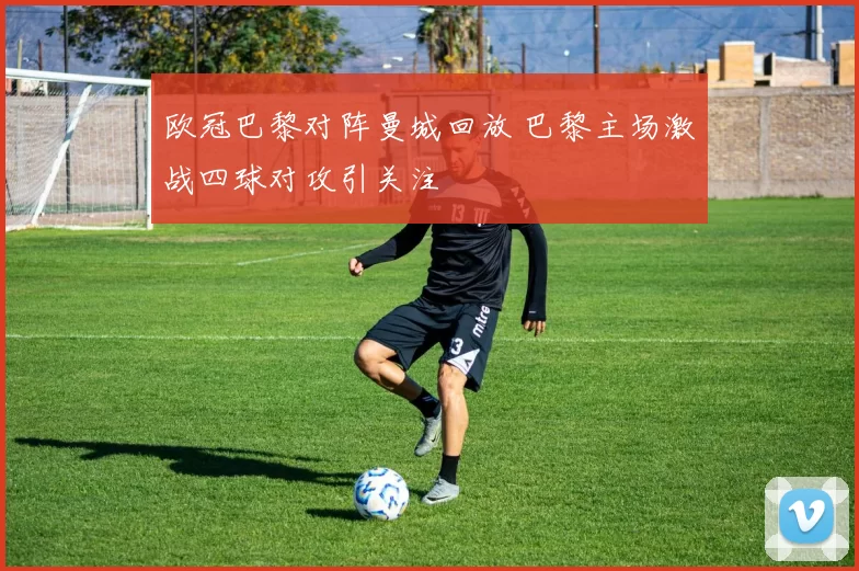 欧冠巴黎对阵曼城回放 巴黎主场激战四球对攻引关注