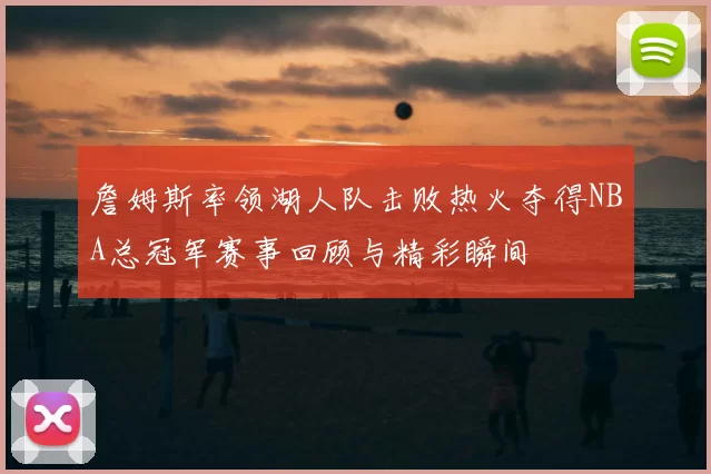 詹姆斯率领湖人队击败热火夺得NBA总冠军赛事回顾与精彩瞬间