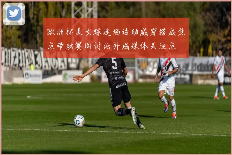 欧洲杯美女球迷场边助威穿搭成焦点带动赛间讨论并成媒体关注点