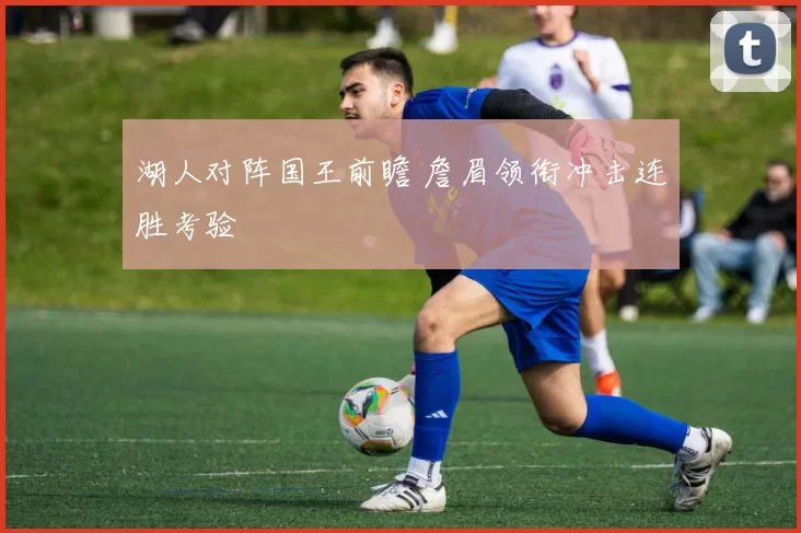 湖人对阵国王前瞻 詹眉领衔冲击连胜考验