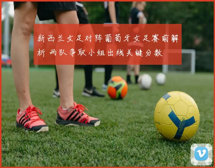 新西兰女足对阵葡萄牙女足赛前解析 两队争取小组出线关键分数
