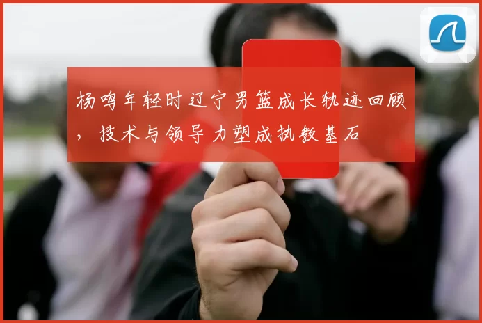 杨鸣年轻时辽宁男篮成长轨迹回顾，技术与领导力塑成执教基石