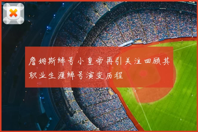 詹姆斯绰号小皇帝再引关注回顾其职业生涯绰号演变历程