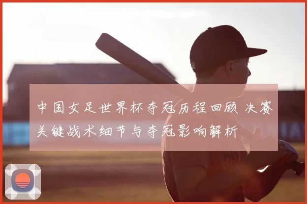 中国女足世界杯夺冠历程回顾 决赛关键战术细节与夺冠影响解析