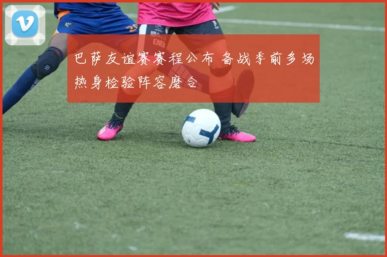 巴萨友谊赛赛程公布 备战季前多场热身检验阵容磨合