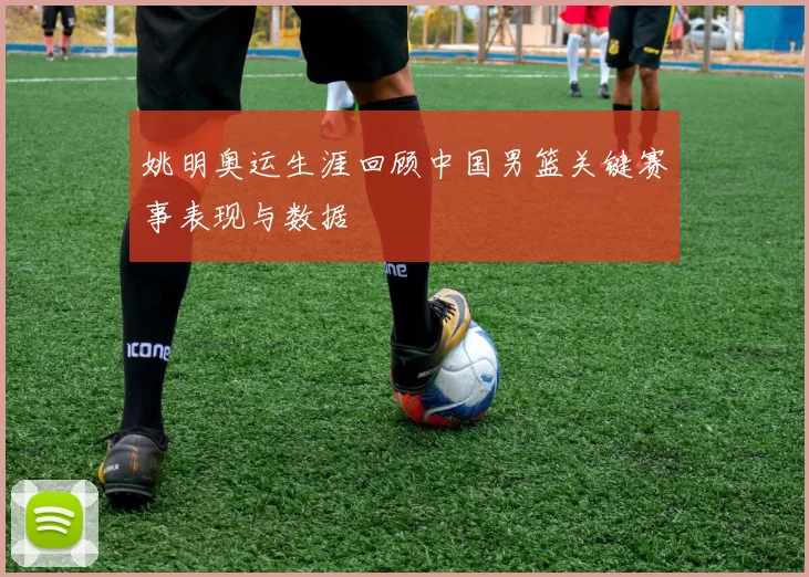 姚明奥运生涯回顾中国男篮关键赛事表现与数据