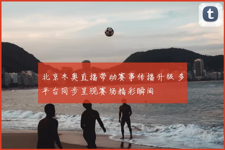 北京冬奥直播带动赛事传播升级 多平台同步呈现赛场精彩瞬间