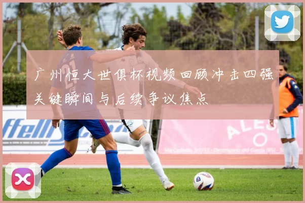 广州恒大世俱杯视频回顾冲击四强关键瞬间与后续争议焦点