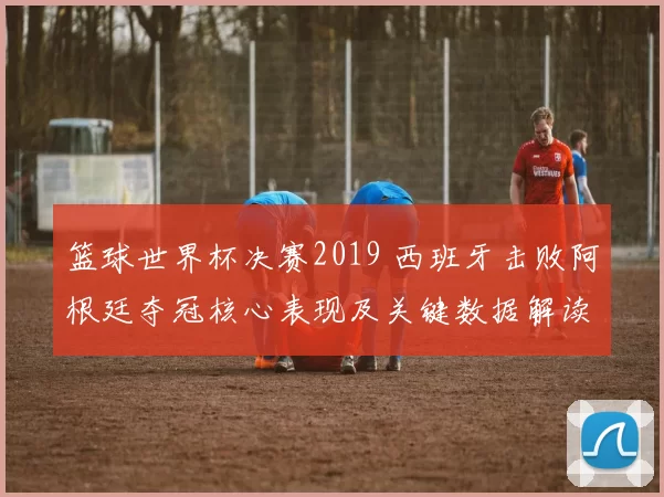 篮球世界杯决赛2019 西班牙击败阿根廷夺冠核心表现及关键数据解读