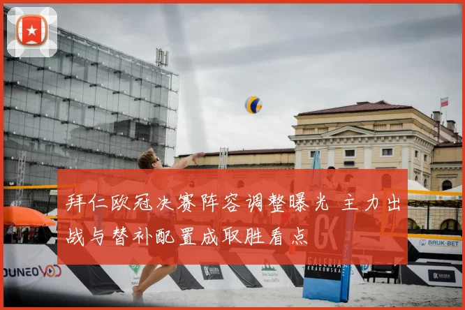 拜仁欧冠决赛阵容调整曝光 主力出战与替补配置成取胜看点