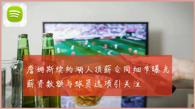 詹姆斯续约湖人顶薪合同细节曝光薪资数额与球员选项引关注