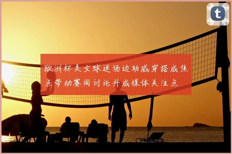 欧洲杯美女球迷场边助威穿搭成焦点带动赛间讨论并成媒体关注点