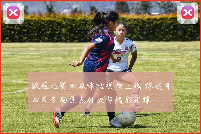 欧冠比赛回放咪咕视频上线 球迷可回看多场焦点对决与精彩进球