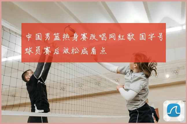 中国男篮热身赛改唱网红歌 国字号球员赛后放松成看点
