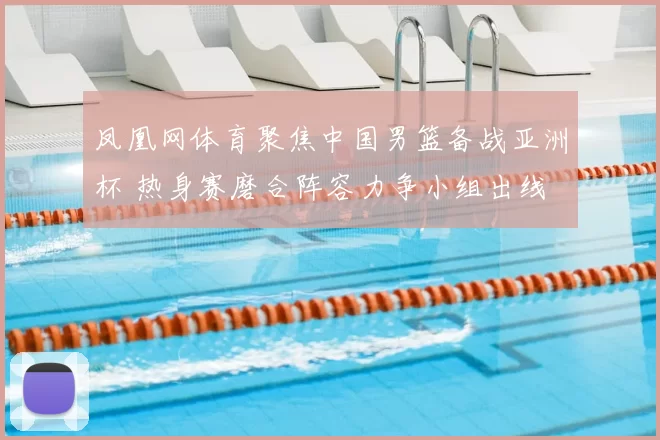 凤凰网体育聚焦中国男篮备战亚洲杯 热身赛磨合阵容力争小组出线