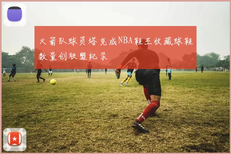 火箭队球员塔克成NBA鞋王收藏球鞋数量创联盟纪录