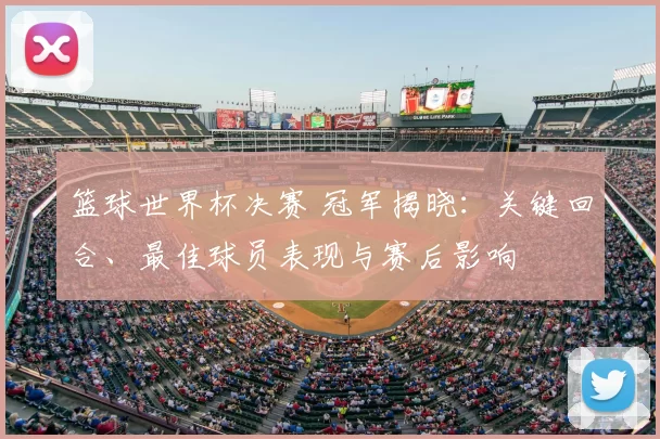 篮球世界杯决赛 冠军揭晓：关键回合、最佳球员表现与赛后影响