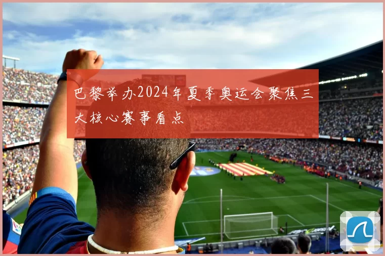 巴黎举办2024年夏季奥运会聚焦三大核心赛事看点