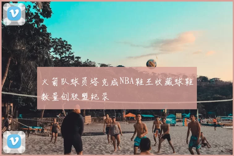 火箭队球员塔克成NBA鞋王收藏球鞋数量创联盟纪录
