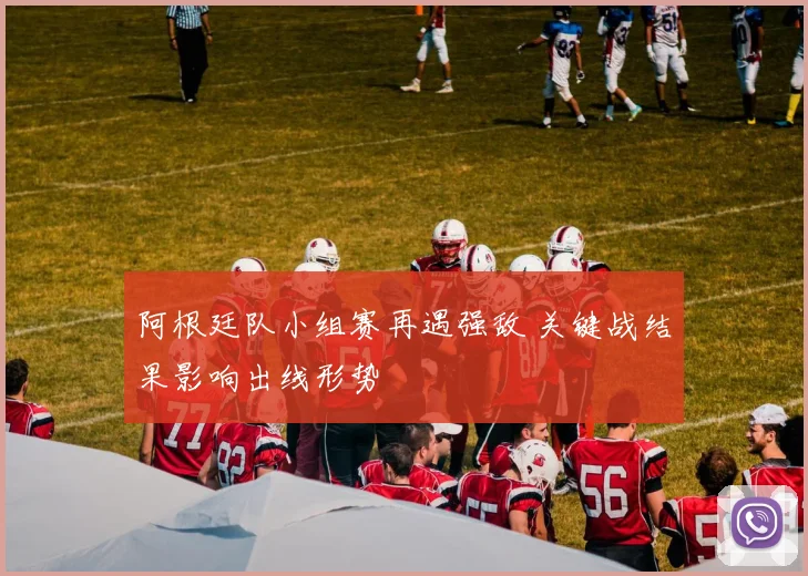 阿根廷队小组赛再遇强敌 关键战结果影响出线形势