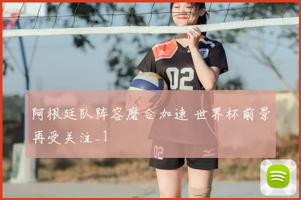 阿根廷队阵容磨合加速 世界杯前景再受关注_1