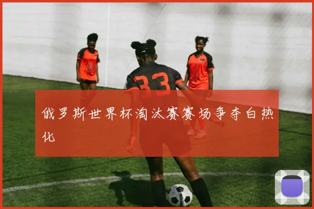 俄罗斯世界杯淘汰赛赛场争夺白热化