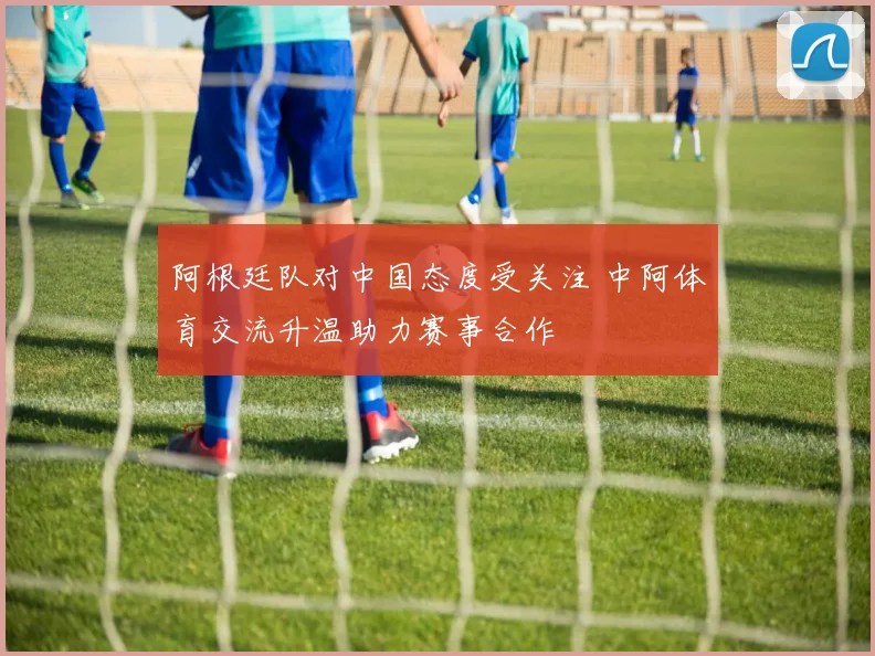阿根廷队对中国态度受关注 中阿体育交流升温助力赛事合作