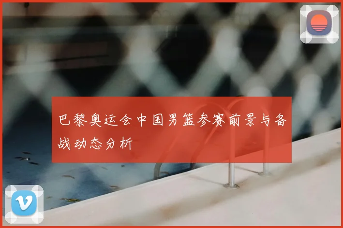 巴黎奥运会中国男篮参赛前景与备战动态分析