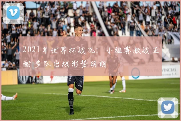 2021年世界杯战况:小组赛激战正酣 多队出线形势明朗
