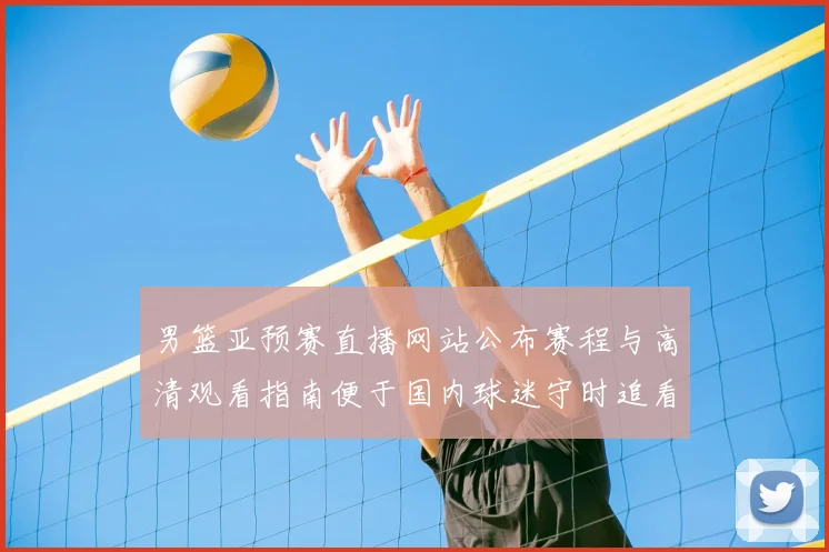 男篮亚预赛直播网站公布赛程与高清观看指南便于国内球迷守时追看赛事