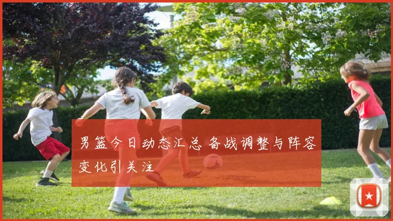 男篮今日动态汇总 备战调整与阵容变化引关注