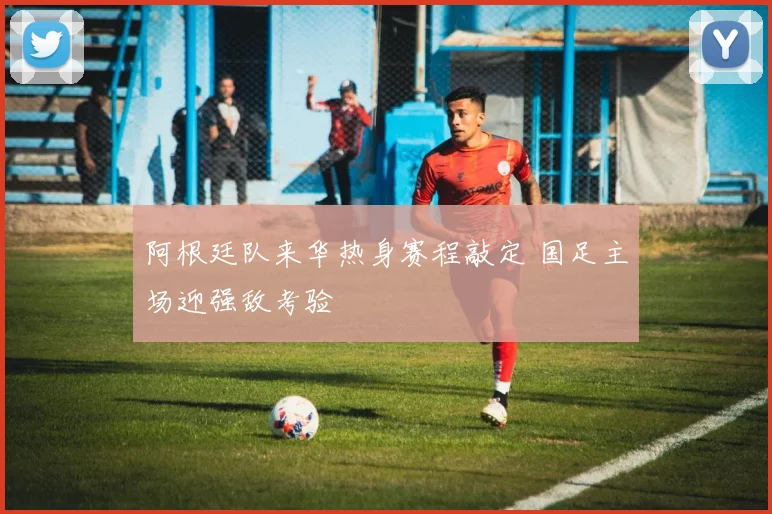 阿根廷队来华热身赛程敲定 国足主场迎强敌考验